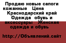Продаю новые сапоги кожанные › Цена ­ 2 000 - Краснодарский край Одежда, обувь и аксессуары » Женская одежда и обувь   